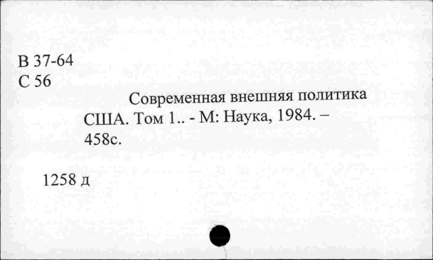 ﻿В 37-64
С 56
Современная внешняя политика США. Том 1.. - М: Наука, 1984. -458с.
1258 д